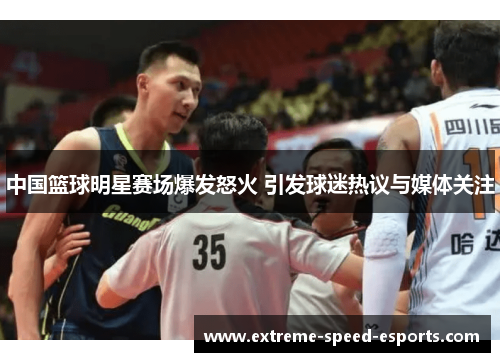 中国篮球明星赛场爆发怒火 引发球迷热议与媒体关注